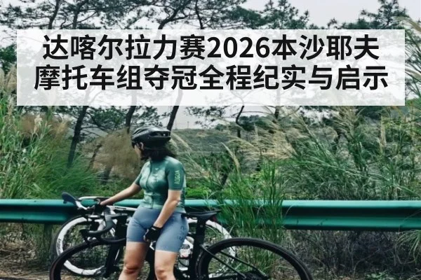 达喀尔拉力赛2026本沙耶夫摩托车组夺冠全程纪实与启示